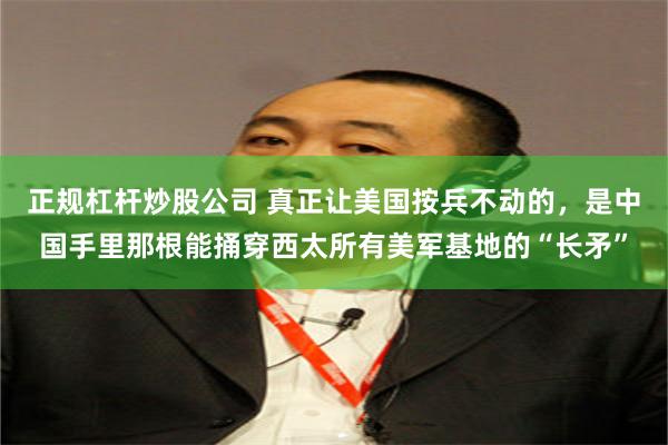 正规杠杆炒股公司 真正让美国按兵不动的，是中国手里那根能捅穿西太所有美军基地的“长矛”