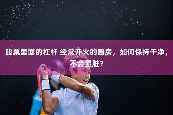 股票里面的杠杆 经常开火的厨房，如何保持干净，不会显脏？
