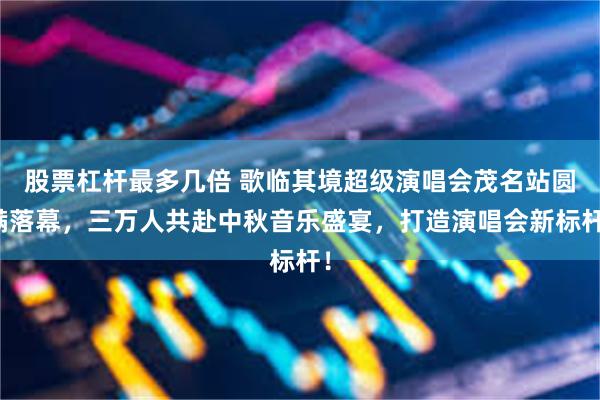 股票杠杆最多几倍 歌临其境超级演唱会茂名站圆满落幕，三万人共赴中秋音乐盛宴，打造演唱会新标杆！