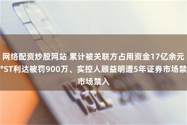 网络配资炒股网站 累计被关联方占用资金17亿余元，*ST利达被罚900万、实控人顾益明遭5年证券市场禁入