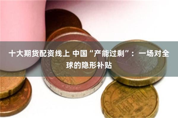 十大期货配资线上 中国“产能过剩”：一场对全球的隐形补贴
