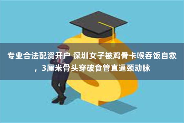 专业合法配资开户 深圳女子被鸡骨卡喉吞饭自救,3厘米骨头穿破食管直逼颈动脉