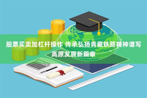 股票买卖加杠杆操作 传承弘扬青藏铁路精神谱写高原发展新篇章
