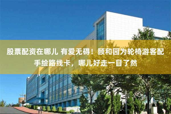 股票配资在哪儿 有爱无碍!颐和园为轮椅游客配手绘路线卡,哪儿好走一目了然