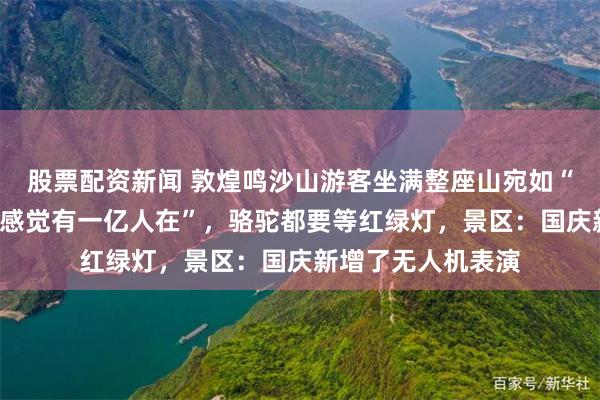 股票配资新闻 敦煌鸣沙山游客坐满整座山宛如“拼豆”，游客称“感觉有一亿人在”，骆驼都要等红绿灯，景区：国庆新增了无人机表演
