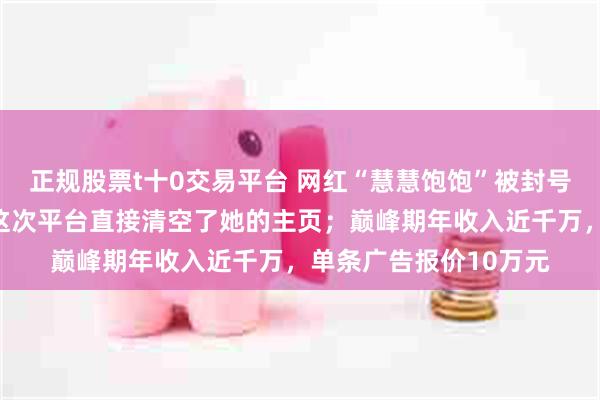 正规股票t十0交易平台 网红“慧慧饱饱”被封号：一年内多次翻车，这次平台直接清空了她的主页；巅峰期年收入近千万，单条广告报价10万元