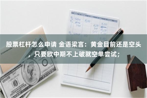 股票杠杆怎么申请 金语梁言：黄金目前还是空头，只要欧中期不上破就空单尝试；