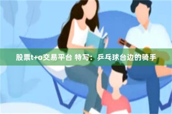 股票t+o交易平台 特写：乒乓球台边的骑手