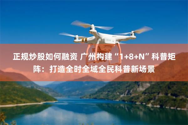 正规炒股如何融资 广州构建“1+8+N”科普矩阵：打造全时全域全民科普新场景