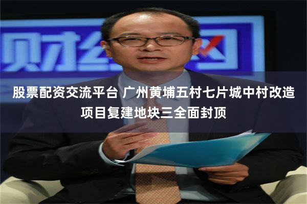 股票配资交流平台 广州黄埔五村七片城中村改造项目复建地块三全面封顶