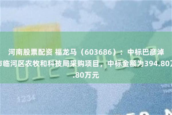 河南股票配资 福龙马（603686）：中标巴彦淖尔市临河区农牧和科技局采购项目，中标金额为394.80万元