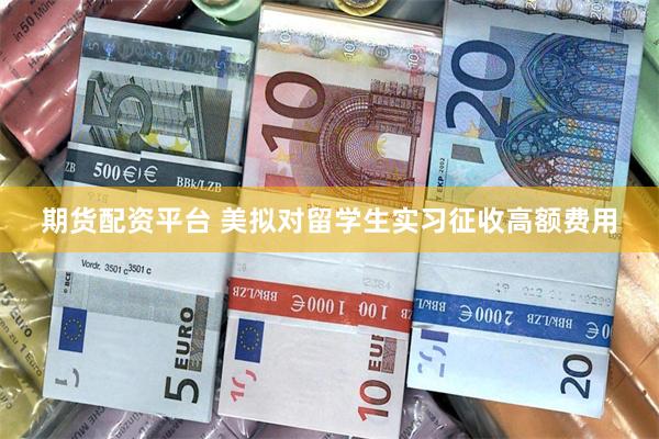 期货配资平台 美拟对留学生实习征收高额费用