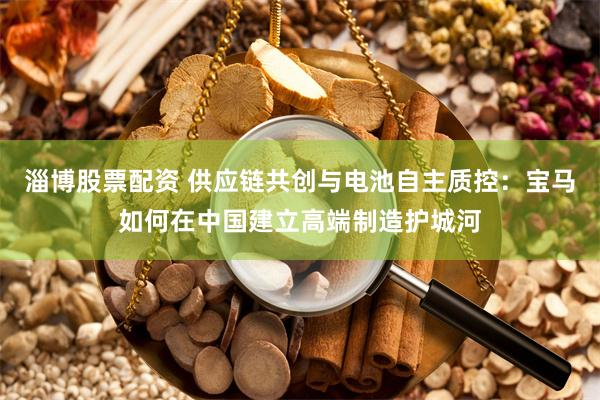 淄博股票配资 供应链共创与电池自主质控：宝马如何在中国建立高端制造护城河