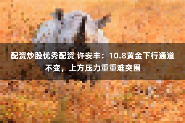 配资炒股优秀配资 许安丰：10.8黄金下行通道不变，上方压力重重难突围