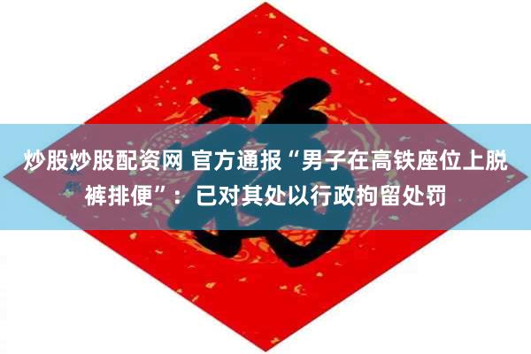 炒股炒股配资网 官方通报“男子在高铁座位上脱裤排便”：已对其处以行政拘留处罚